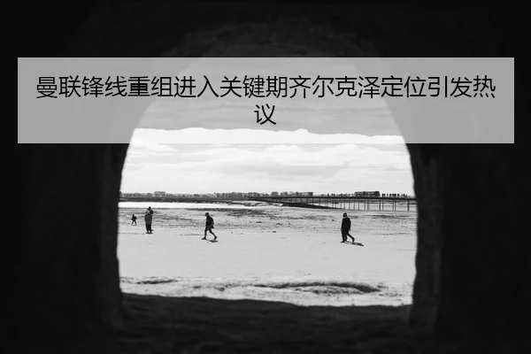 曼联锋线重组进入关键期齐尔克泽定位引发热议